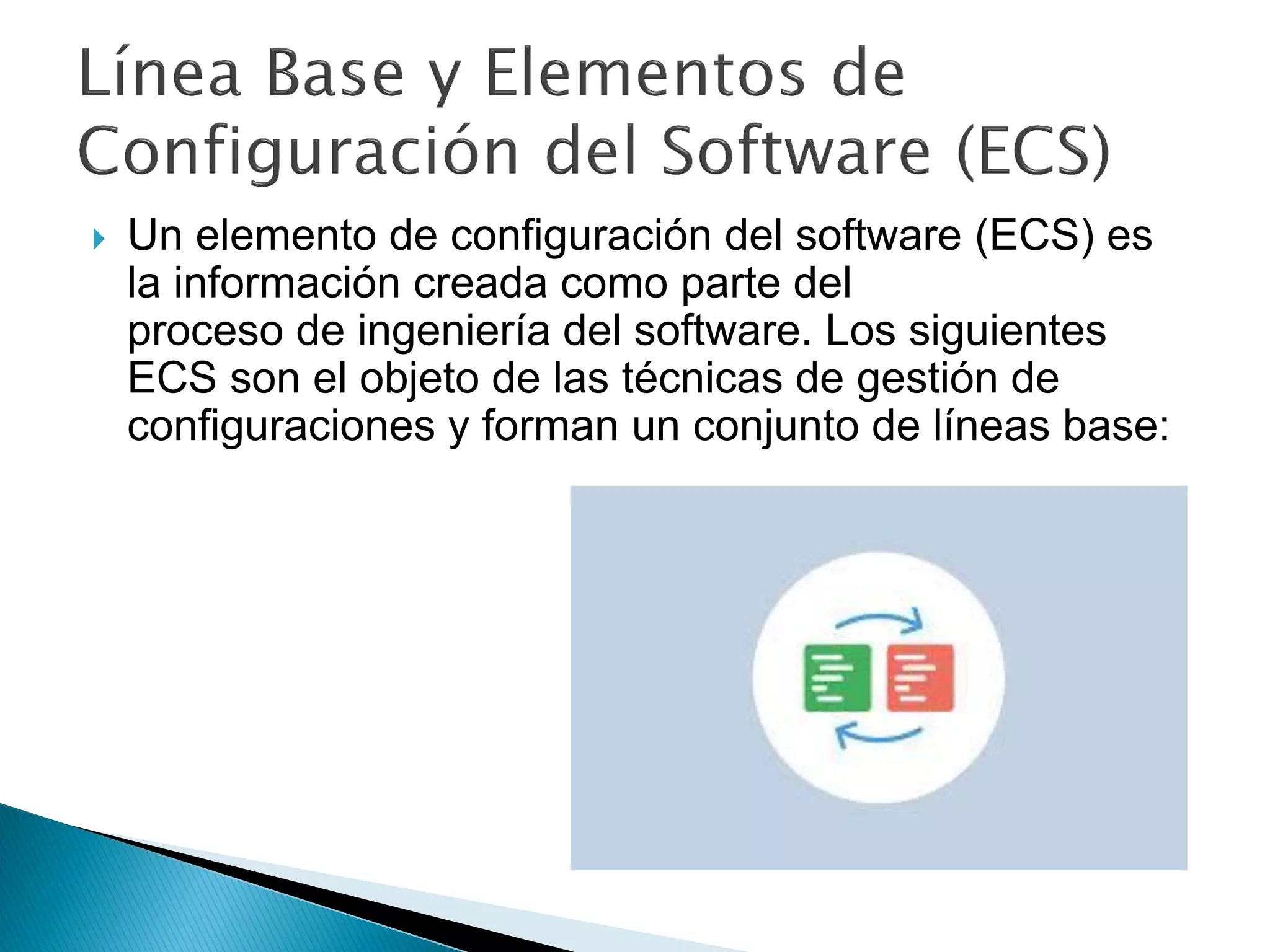  Un elemento de configuración del software (ECS) es
la información creada como parte del
proceso de ingeniería del software. Los siguientes
ECS son el objeto de las técnicas de gestión de
configuraciones y forman un conjunto de líneas base:
 