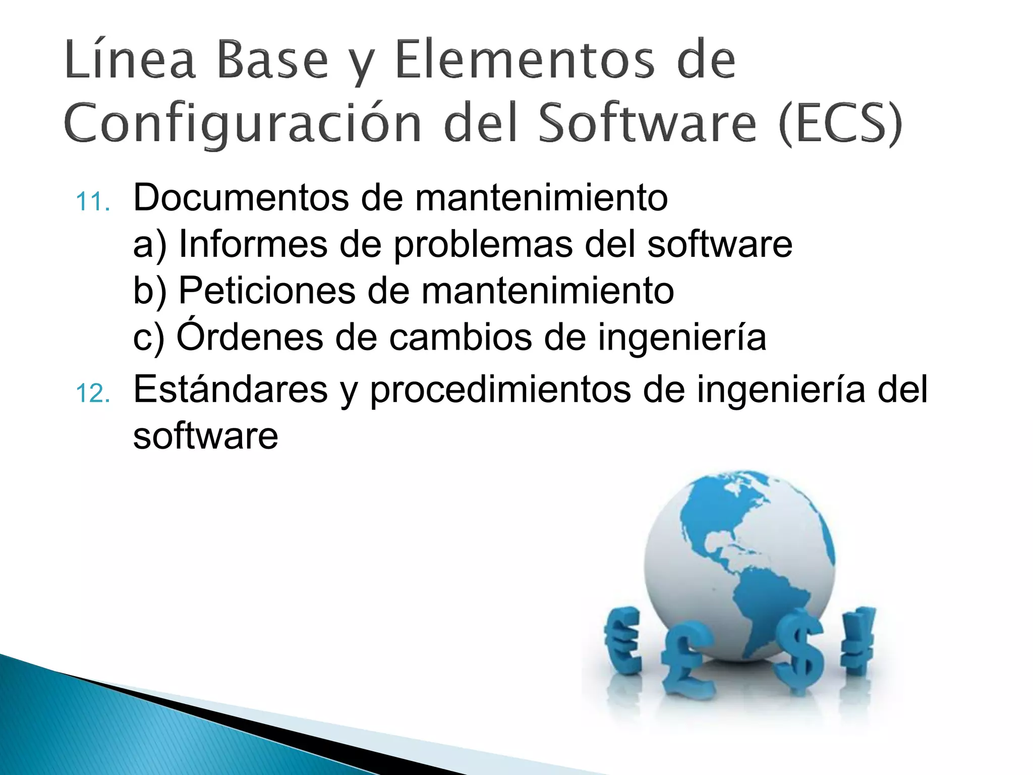 11. Documentos de mantenimiento
a) Informes de problemas del software
b) Peticiones de mantenimiento
c) Órdenes de cambios de ingeniería
12. Estándares y procedimientos de ingeniería del
software
 