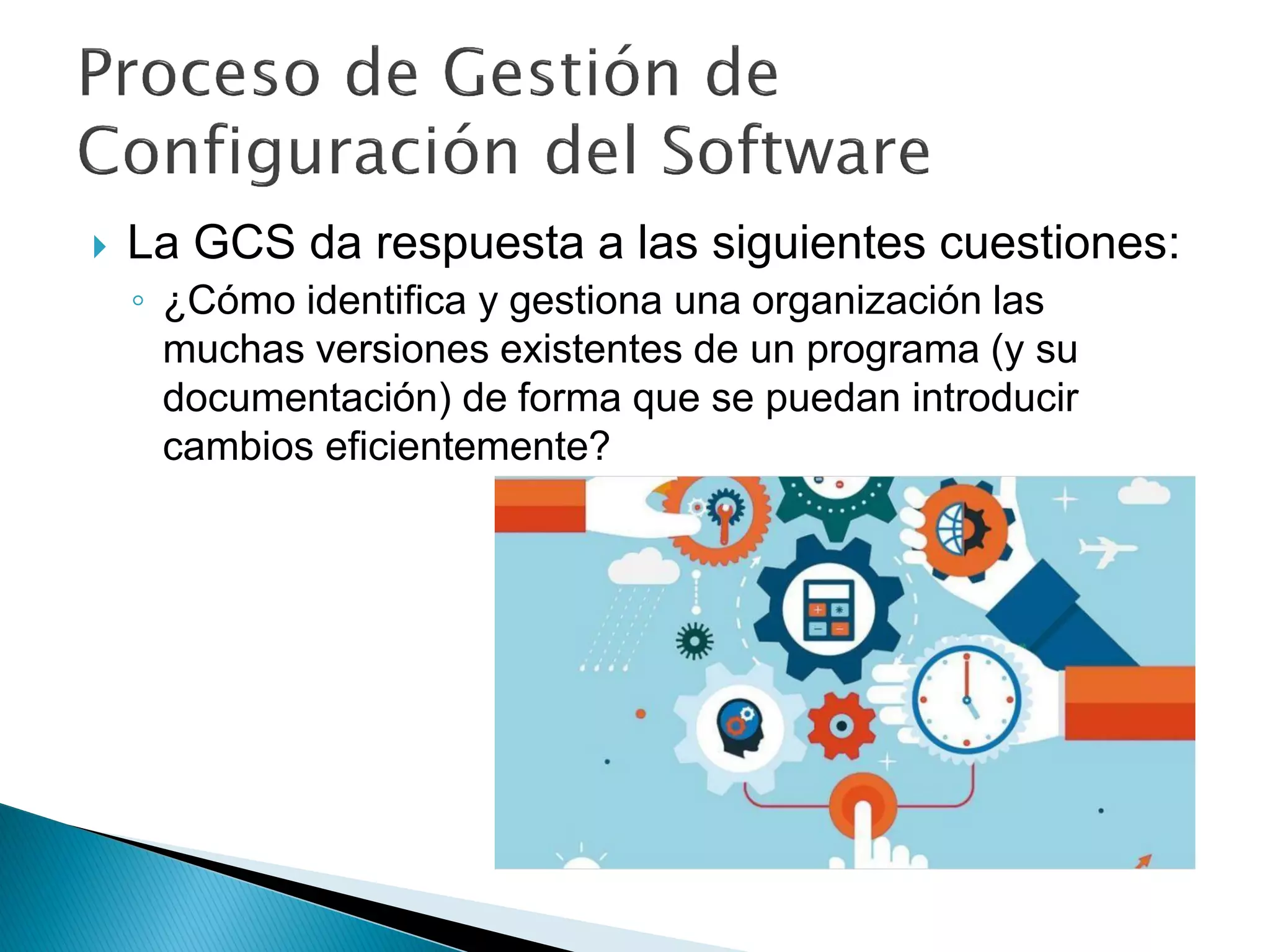  La GCS da respuesta a las siguientes cuestiones:
◦ ¿Cómo identifica y gestiona una organización las
muchas versiones existentes de un programa (y su
documentación) de forma que se puedan introducir
cambios eficientemente?
 