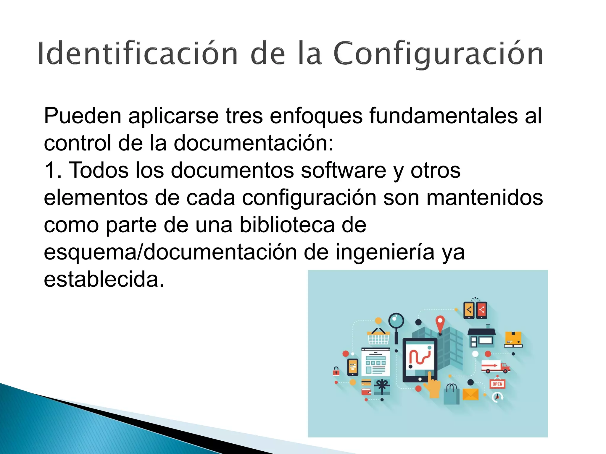 Pueden aplicarse tres enfoques fundamentales al
control de la documentación:
1. Todos los documentos software y otros
elementos de cada configuración son mantenidos
como parte de una biblioteca de
esquema/documentación de ingeniería ya
establecida.
 