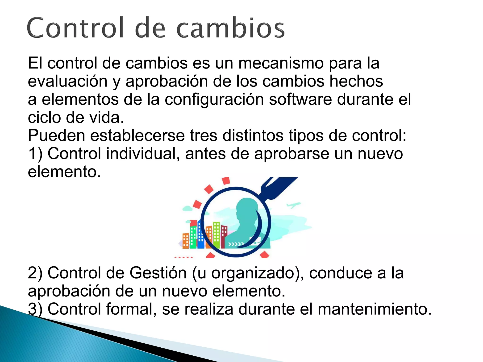 El control de cambios es un mecanismo para la
evaluación y aprobación de los cambios hechos
a elementos de la configuración software durante el
ciclo de vida.
Pueden establecerse tres distintos tipos de control:
1) Control individual, antes de aprobarse un nuevo
elemento.
2) Control de Gestión (u organizado), conduce a la
aprobación de un nuevo elemento.
3) Control formal, se realiza durante el mantenimiento.
 