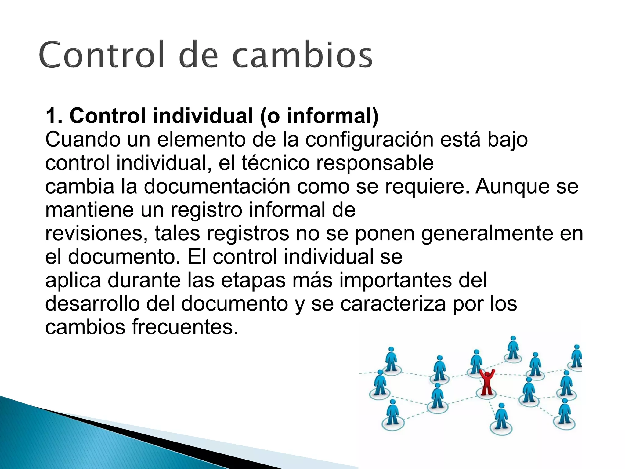 1. Control individual (o informal)
Cuando un elemento de la configuración está bajo
control individual, el técnico responsable
cambia la documentación como se requiere. Aunque se
mantiene un registro informal de
revisiones, tales registros no se ponen generalmente en
el documento. El control individual se
aplica durante las etapas más importantes del
desarrollo del documento y se caracteriza por los
cambios frecuentes.
 