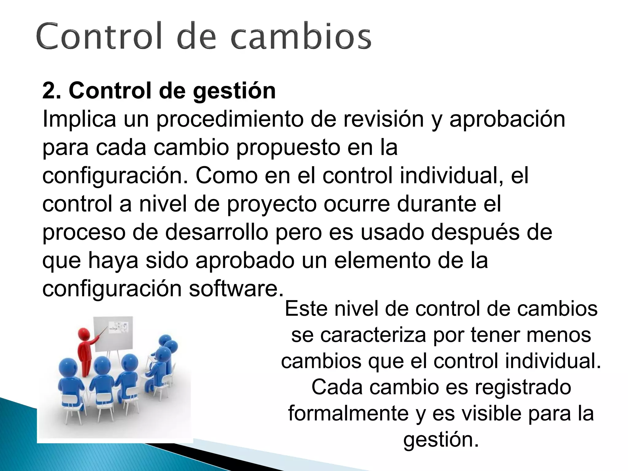 2. Control de gestión
Implica un procedimiento de revisión y aprobación
para cada cambio propuesto en la
configuración. Como en el control individual, el
control a nivel de proyecto ocurre durante el
proceso de desarrollo pero es usado después de
que haya sido aprobado un elemento de la
configuración software.
Este nivel de control de cambios
se caracteriza por tener menos
cambios que el control individual.
Cada cambio es registrado
formalmente y es visible para la
gestión.
 