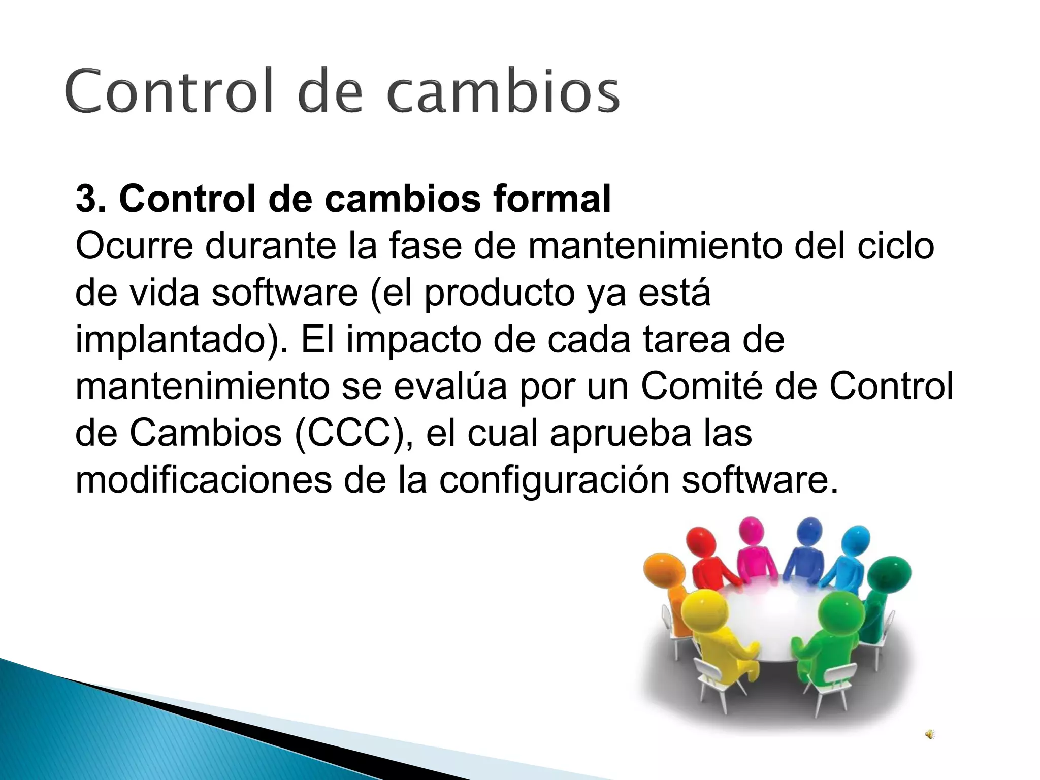 3. Control de cambios formal
Ocurre durante la fase de mantenimiento del ciclo
de vida software (el producto ya está
implantado). El impacto de cada tarea de
mantenimiento se evalúa por un Comité de Control
de Cambios (CCC), el cual aprueba las
modificaciones de la configuración software.
 