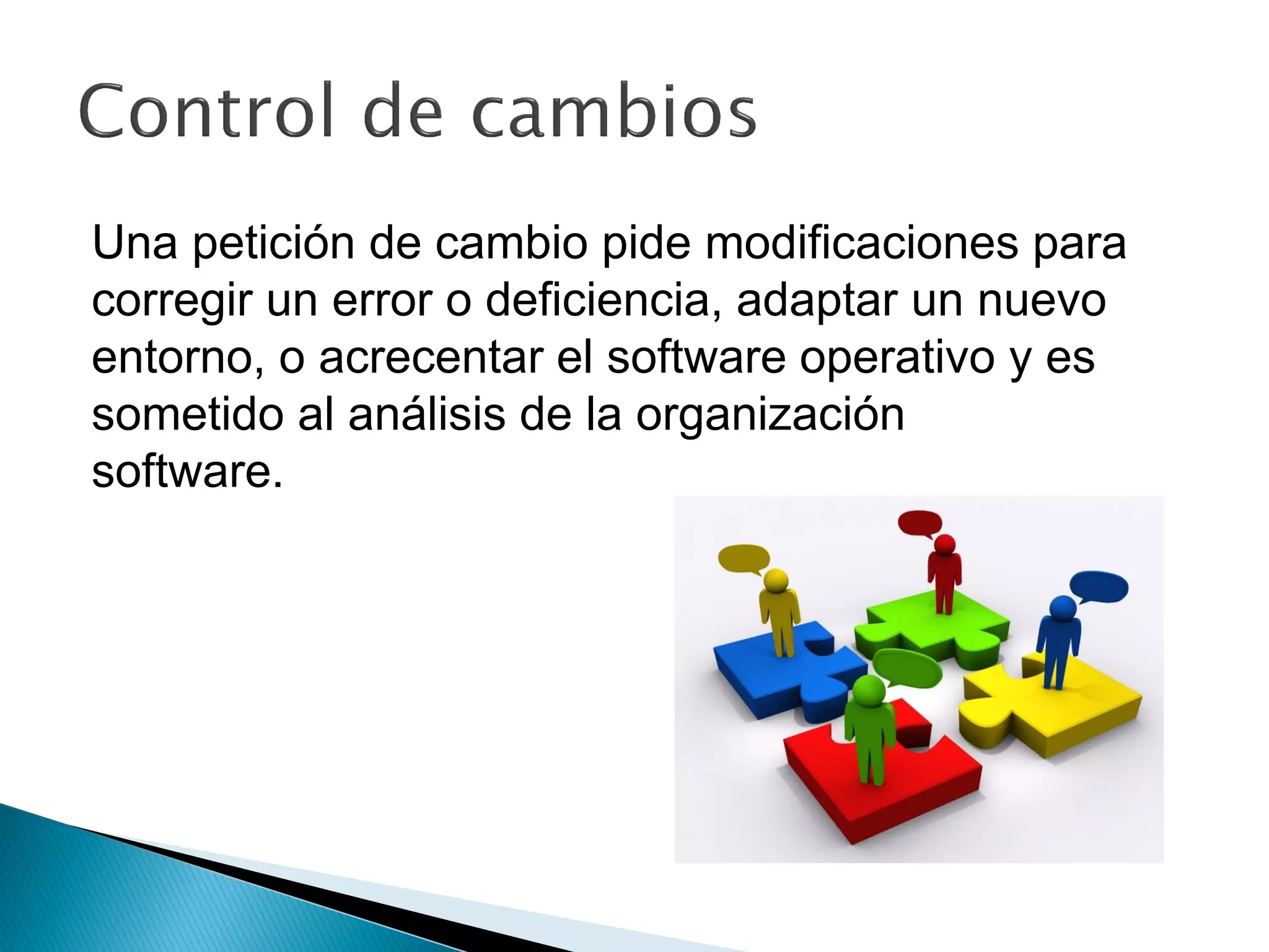 Una petición de cambio pide modificaciones para
corregir un error o deficiencia, adaptar un nuevo
entorno, o acrecentar el software operativo y es
sometido al análisis de la organización
software.
 