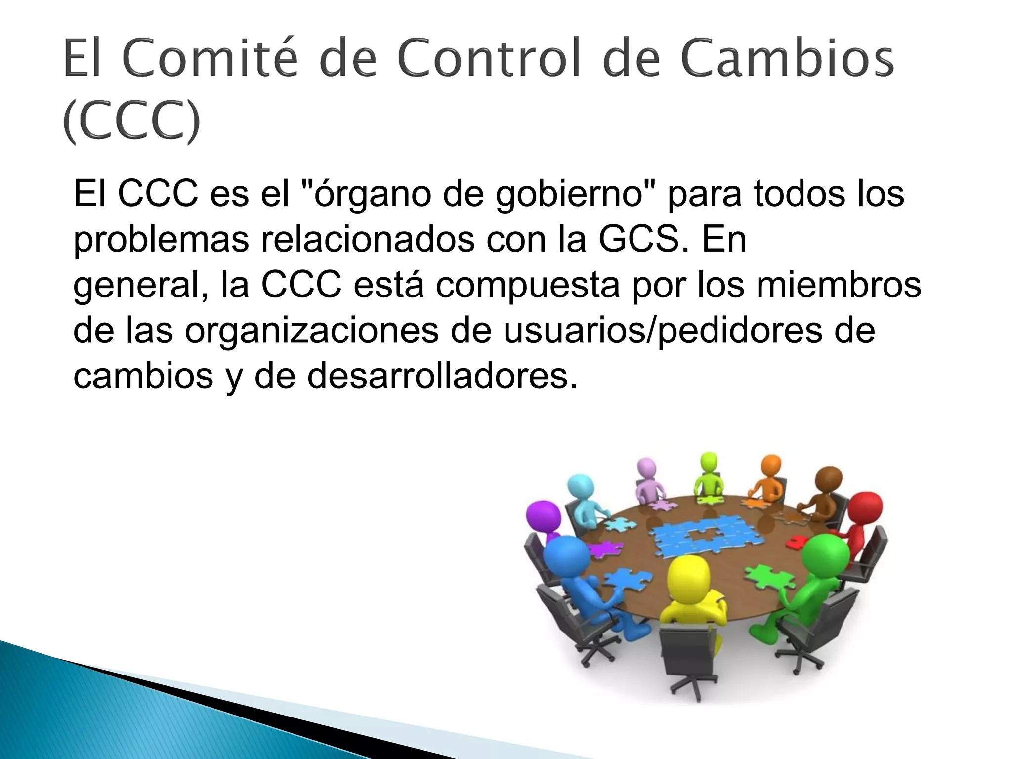 El CCC es el "órgano de gobierno" para todos los
problemas relacionados con la GCS. En
general, la CCC está compuesta por los miembros
de las organizaciones de usuarios/pedidores de
cambios y de desarrolladores.
 