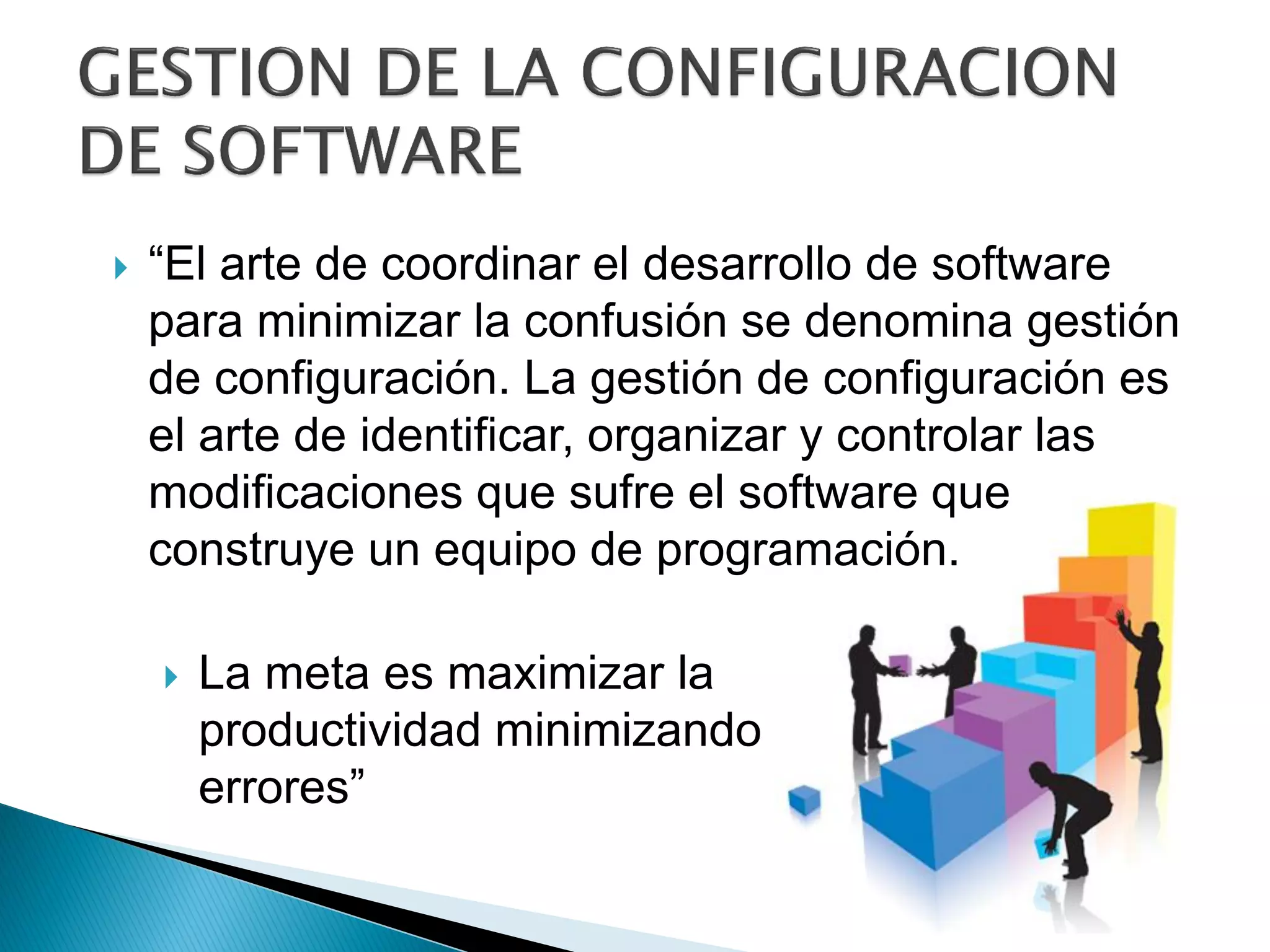 La meta es maximizar la
productividad minimizando los
errores”
 “El arte de coordinar el desarrollo de software
para minimizar la confusión se denomina gestión
de configuración. La gestión de configuración es
el arte de identificar, organizar y controlar las
modificaciones que sufre el software que
construye un equipo de programación.
 
