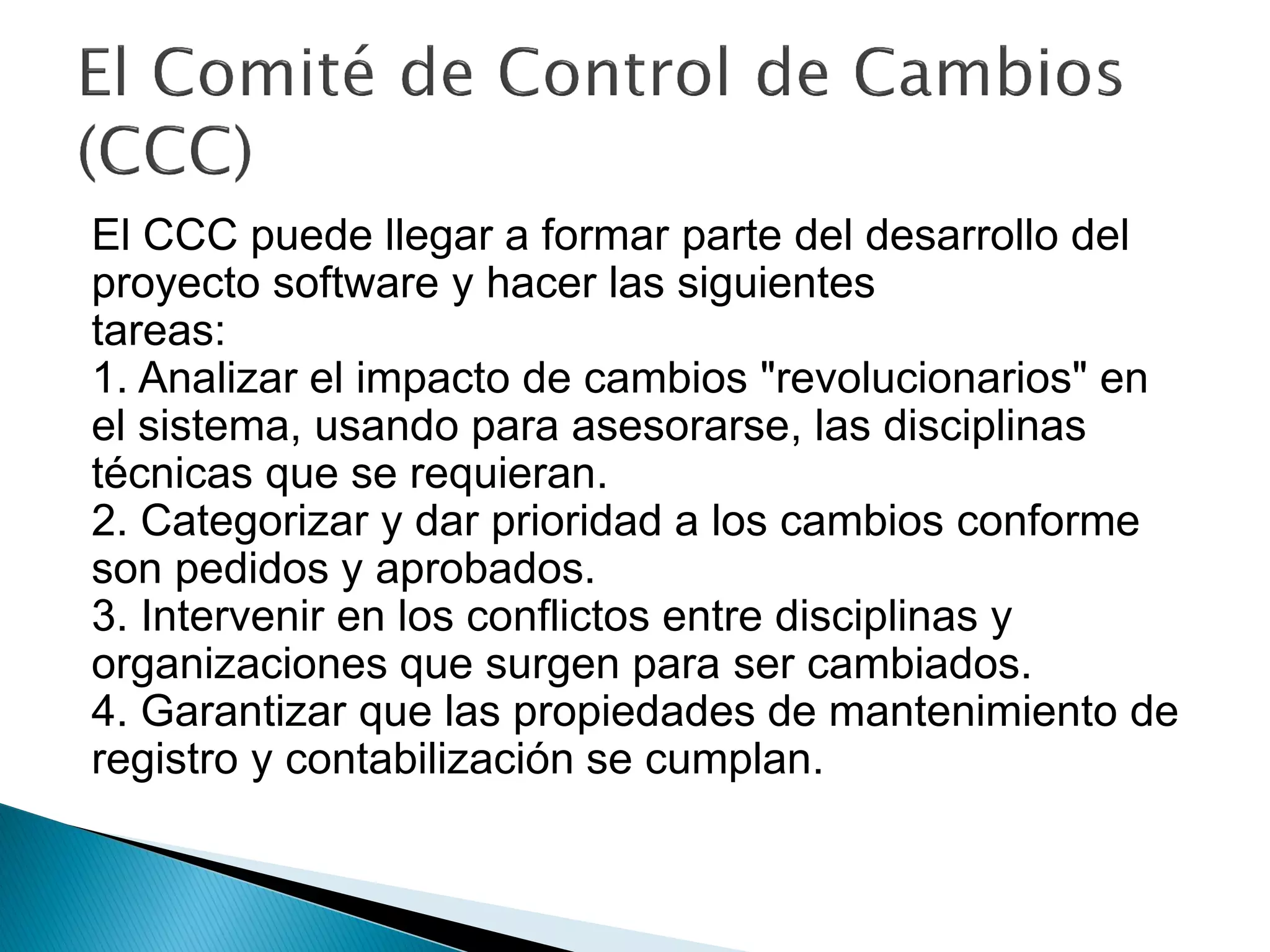 El CCC puede llegar a formar parte del desarrollo del
proyecto software y hacer las siguientes
tareas:
1. Analizar el impacto de cambios "revolucionarios" en
el sistema, usando para asesorarse, las disciplinas
técnicas que se requieran.
2. Categorizar y dar prioridad a los cambios conforme
son pedidos y aprobados.
3. Intervenir en los conflictos entre disciplinas y
organizaciones que surgen para ser cambiados.
4. Garantizar que las propiedades de mantenimiento de
registro y contabilización se cumplan.
 
