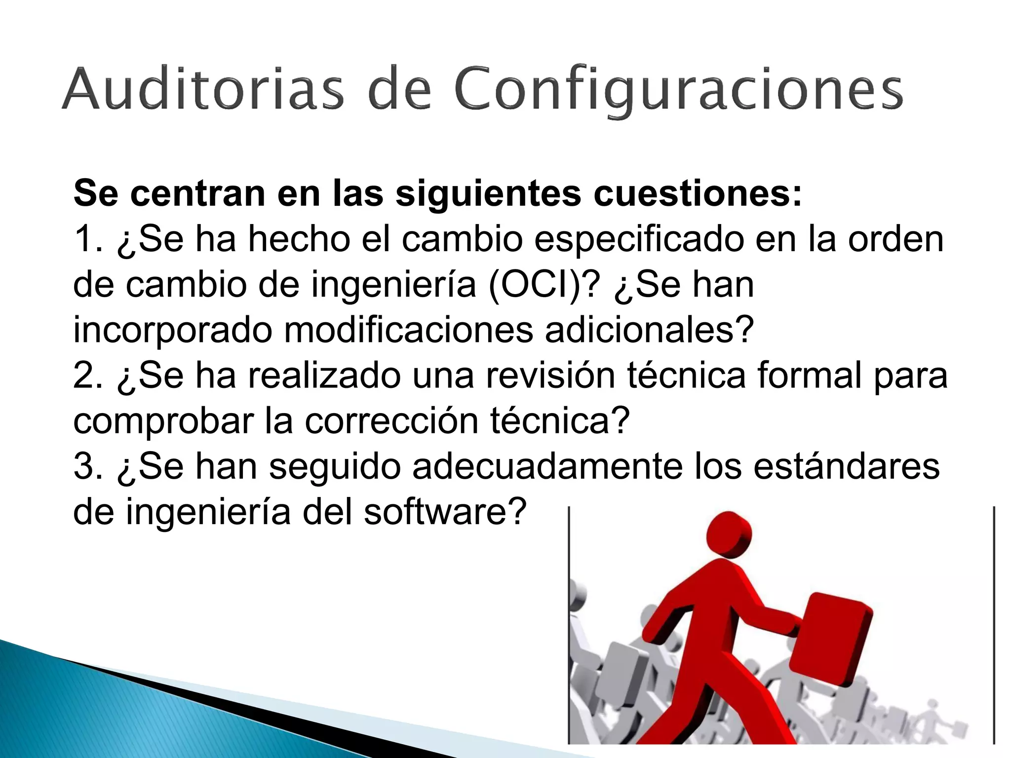 Se centran en las siguientes cuestiones:
1. ¿Se ha hecho el cambio especificado en la orden
de cambio de ingeniería (OCI)? ¿Se han
incorporado modificaciones adicionales?
2. ¿Se ha realizado una revisión técnica formal para
comprobar la corrección técnica?
3. ¿Se han seguido adecuadamente los estándares
de ingeniería del software?
 