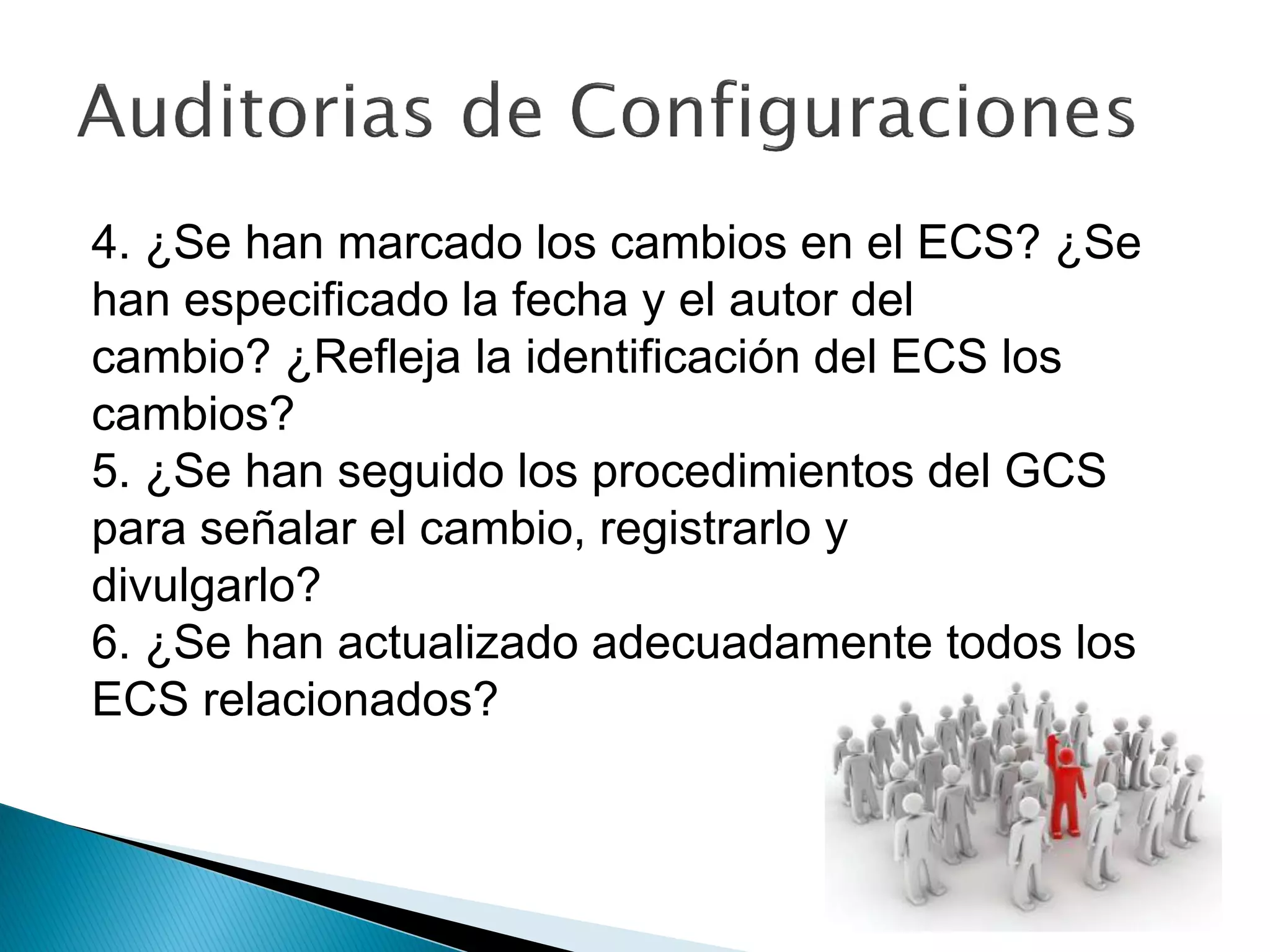 4. ¿Se han marcado los cambios en el ECS? ¿Se
han especificado la fecha y el autor del
cambio? ¿Refleja la identificación del ECS los
cambios?
5. ¿Se han seguido los procedimientos del GCS
para señalar el cambio, registrarlo y
divulgarlo?
6. ¿Se han actualizado adecuadamente todos los
ECS relacionados?
 