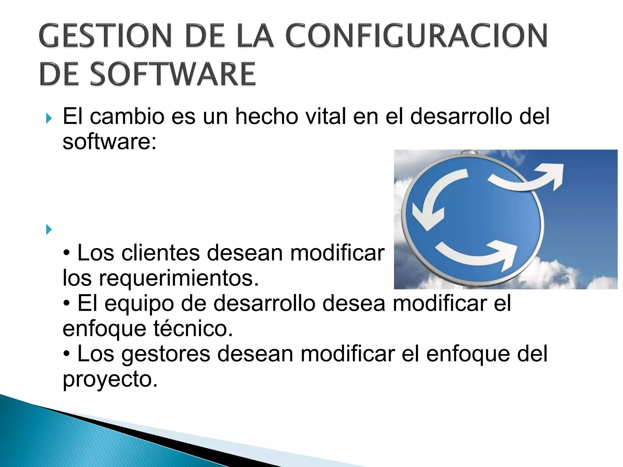  El cambio es un hecho vital en el desarrollo del
software:

• Los clientes desean modificar
los requerimientos.
• El equipo de desarrollo desea modificar el
enfoque técnico.
• Los gestores desean modificar el enfoque del
proyecto.
 