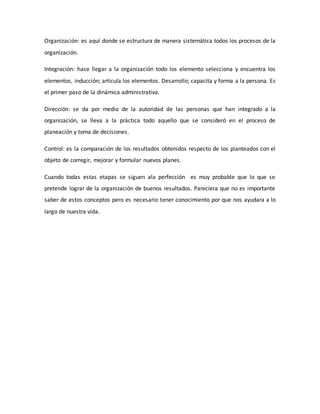 Organización: es aquí donde se estructura de manera sistemática todos los procesos de la 
organización. 
Integración: hace llegar a la organización todo los elemento selecciona y encuentra los 
elementos, inducción; articula los elementos. Desarrollo; capacita y forma a la persona. Es 
el primer paso de la dinámica administrativa. 
Dirección: se da por medio de la autoridad de las personas que han integrado a la 
organización, se lleva a la práctica todo aquello que se consideró en el proceso de 
planeación y toma de decisiones. 
Control: es la comparación de los resultados obtenidos respecto de los planteados con el 
objeto de corregir, mejorar y formular nuevos planes. 
Cuando todas estas etapas se siguen ala perfección es muy probable que lo que se 
pretende lograr de la organización de buenos resultados. Pareciera que no es importante 
saber de estos conceptos pero es necesario tener conocimiento por que nos ayudara a lo 
largo de nuestra vida. 
