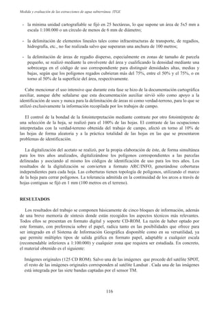 Medida y evaluación de las extracciones de agua subterránea. ITGE 
- la mínima unidad cartografiable se fijó en 25 hectáreas, lo que supone un área de 5x5 mm a 
escala 1:100.000 o un círculo de menos de 6 mm de diámetro; 
- la delimitación de elementos lineales tales como infraestructuras de transporte, de regadíos, 
hidrografía, etc., no fue realizada salvo que superaran una anchura de 100 metros; 
- la delimitación de áreas de regadío disperso, especialmente en zonas de tamaño de parcela 
pequeño, se realizó mediante la envolvente del área y cualificando la densidad mediante una 
sobrecarga en el código de uso correspondiente para distinguir densidades altas, medias y 
bajas, según que los polígonos regados cubrieran más del 75%, entre el 50% y el 75%, o en 
torno al 50% de la superficie del área, respectivamente. 
Cabe mencionar el uso intensivo que durante esta fase se hizo de la documentación cartográfica 
auxiliar, aunque debe señalarse que esta documentación auxiliar sirvió sólo como apoyo a la 
identificación de usos y nunca para la delimitación de áreas ni como verdad-terreno, para lo que se 
utilizó exclusivamente la información recopilada por los trabajos de campo. 
El control de la bondad de la fotointerpretación mediante contraste por otro fotointérprete de 
una selección de la hoja, se realizó para el 100% de las hojas. El contraste de las ocupaciones 
interpretadas con la verdad-terreno obtenida del trabajo de campo, afectó en torno al 10% de 
las hojas de forma aleatoria y a la práctica totalidad de las hojas en las que se presentaron 
problemas de identificación. 
La digitalización del acetato se realizó, por la propia elaboración de éste, de forma simultánea 
para los tres años analizados, digitalizándose los polígonos correspondientes a las parcelas 
delineadas y asociando al mismo los códigos de identificación de uso para los tres años. Los 
resultados de la digitalización se convierten a formato ARC/INFO, generándose coberturas 
independientes para cada hoja. Las coberturas tienen topología de polígonos, utilizando el marco 
de la hoja para cerrar polígonos. La tolerancia admitida en la continuidad de los arcos a través de 
hojas contiguas se fijó en 1 mm (100 metros en el terreno). 
RESULTADOS 
Los resultados del trabajo se componen básicamente de cinco bloques de información, además 
de una breve memoria de síntesis donde están recogidos los aspectos técnicos más relevantes. 
Todos ellos se presentan en formato digital y soporte CD-ROM. La razón de haber optado por 
este formato, con preferencia sobre el papel, radica tanto en las posibilidades que ofrece para 
ser integrado en el Sistema de Información Geográfica disponible como en su versatilidad, ya 
que permite múltiples tipos de salida gráfica en formato papel, adaptable a cualquier escala 
(recomendable inferiores a 1:100.000) y cualquier zona que requiera ser estudiada. En concreto, 
el material obtenido es el siguiente: 
Imágenes originales (125 CD ROM). Salvo una de las imágenes que procede del satélite SPOT, 
el resto de las imágenes originales corresponden al satélite Landsat . Cada una de las imágenes 
está integrada por las siete bandas captadas por el sensor TM. 
116 
 