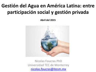 Gestión del Agua en América Latina: entre
participación social y gestión privada
Abril del 2015
Nicolas Foucras PhD
Universidad TEC de Monterrey
nicolas.foucras@itesm.mx
 