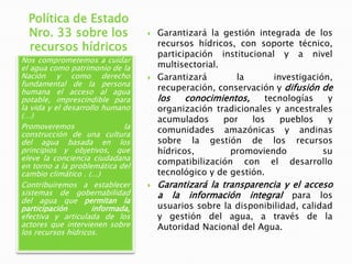 Política de Estado
Nro. 33 sobre los
recursos hídricos
Nos comprometemos a cuidar
el agua como patrimonio de la
Nación y como derecho
fundamental de la persona
humana el acceso al agua
potable, imprescindible para
la vida y el desarrollo humano
(…)
Promoveremos
la
construcción de una cultura
del agua basada en los
principios y objetivos, que
eleve la conciencia ciudadana
en torno a la problemática del
cambio climático . (...)
Contribuiremos a establecer
sistemas de gobernabilidad
del agua que permitan la
participación
informada,
efectiva y articulada de los
actores que intervienen sobre
los recursos hídricos.







Garantizará la gestión integrada de los
recursos hídricos, con soporte técnico,
participación institucional y a nivel
multisectorial.
Garantizará
la
investigación,
recuperación, conservación y difusión de
los
conocimientos,
tecnologías
y
organización tradicionales y ancestrales
acumulados
por
los
pueblos
y
comunidades amazónicas y andinas
sobre la gestión de los recursos
hídricos,
promoviendo
su
compatibilización con el desarrollo
tecnológico y de gestión.

Garantizará la transparencia y el acceso
a la información integral para los
usuarios sobre la disponibilidad, calidad
y gestión del agua, a través de la
Autoridad Nacional del Agua.

 