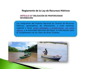 Reglamento de la Ley de Recursos Hídricos
ARTÍCULO 53º OBLIGACIÓN DE PROPORCIONAR
INFORMACIÓN

Los integrantes del Sistema Nacional de Gestión de Recursos
Hídricos, generadores de información, a nivel nacional,
regional y local, están obligados a proporcionar, sin costo
alguno, a la Autoridad Nacional del Agua, la información para
el cumplimiento de los fines de dicho sistema.

 