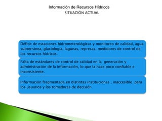 Información de Recursos Hídricos
SITUACIÓN ACTUAL

Déficit de estaciones hidrometerológicas y monitoreo de calidad, agua
subterránea, glaciología, lagunas, represas, medidores de control de
los recursos hídricos.
Falta de estándares de control de calidad en la generación y
administración de la información, lo que la hace poco confiable e
inconsistente.
Información fragmentada en distintas instituciones , inaccesible para
los usuarios y los tomadores de decisión

 