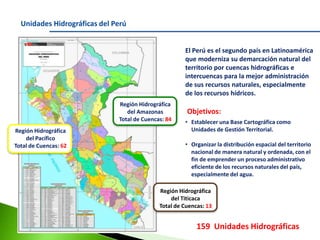 Unidades Hidrográficas del Perú
El Perú es el segundo país en Latinoamérica
que moderniza su demarcación natural del
territorio por cuencas hidrográficas e
intercuencas para la mejor administración
de sus recursos naturales, especialmente
de los recursos hídricos.
Región Hidrográfica
del Amazonas
Total de Cuencas: 84
Región Hidrográfica
del Pacífico
Total de Cuencas: 62

Objetivos:
• Establecer una Base Cartográfica como
Unidades de Gestión Territorial.
• Organizar la distribución espacial del territorio
nacional de manera natural y ordenada, con el
fin de emprender un proceso administrativo
eficiente de los recursos naturales del país,
especialmente del agua.

Región Hidrográfica
del Titicaca
Total de Cuencas: 13

159 Unidades Hidrográficas

 