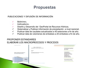 PUBLICACIONES Y DIFUSIÓN DE INFORMACIÓN








Boletines.
Indicadores.
Diseño y Desarrollo del GeoPortal de Recursos Hídricos.
Sistematizar y Publicar información de precipitación a nivel nacional.
Publicar data de caudales actualizados a 45 estaciones a fin de año.
Publicar data de volúmenes de embalses a 20 embalses a fin de año.

PROPONER ESTANDARES
ELABORAR LOS MACROPROCESOS Y PROCESOS

 