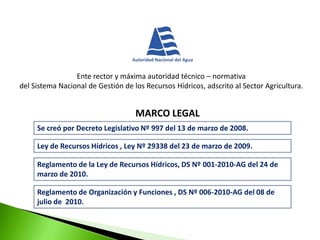 Ente rector y máxima autoridad técnico – normativa
del Sistema Nacional de Gestión de los Recursos Hídricos, adscrito al Sector Agricultura.

MARCO LEGAL
Se creó por Decreto Legislativo Nº 997 del 13 de marzo de 2008.
Ley de Recursos Hídricos , Ley Nº 29338 del 23 de marzo de 2009.
Reglamento de la Ley de Recursos Hídricos, DS Nº 001-2010-AG del 24 de
marzo de 2010.
Reglamento de Organización y Funciones , DS Nº 006-2010-AG del 08 de
julio de 2010.

 