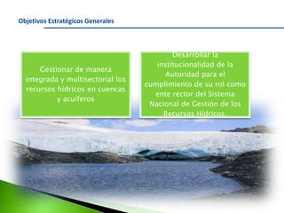 Objetivos Estratégicos Generales

Gestionar de manera
integrada y multisectorial los
recursos hídricos en cuencas
y acuíferos

Desarrollar la
institucionalidad de la
Autoridad para el
cumplimiento de su rol como
ente rector del Sistema
Nacional de Gestión de los
Recursos Hídricos.

 