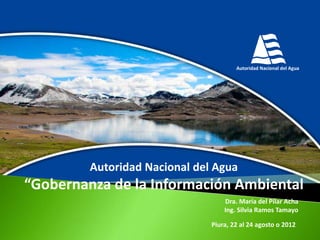 Autoridad Nacional del Agua

“Gobernanza de la Información Ambiental
Dra. María del Pilar Acha
Ing. Silvia Ramos Tamayo
Piura, 22 al 24 agosto o 2012

 