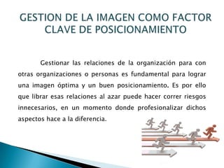 Gestionar las relaciones de la organización para con
otras organizaciones o personas es fundamental para lograr
una imagen óptima y un buen posicionamiento. Es por ello
que librar esas relaciones al azar puede hacer correr riesgos
innecesarios, en un momento donde profesionalizar dichos
aspectos hace a la diferencia.
 