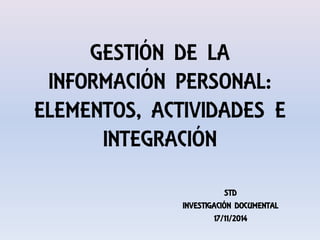 GESTIÓN DE LA
INFORMACIÓN PERSONAL:
ELEMENTOS, ACTIVIDADES E
INTEGRACIÓN
STD
INVESTIGACIÓN DOCUMENTAL
17/11/2014
 