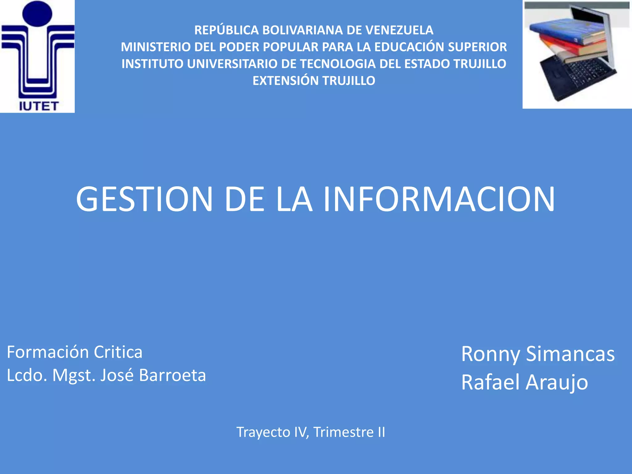 REPÚBLICA BOLIVARIANA DE VENEZUELA
              MINISTERIO DEL PODER POPULAR PARA LA EDUCACIÓN SUPERIOR
              INSTITUTO UNIVERSITARIO DE TECNOLOGIA DEL ESTADO TRUJILLO
                                  EXTENSIÓN TRUJILLO




        GESTION DE LA INFORMACION


Formación Critica                                               Ronny Simancas
Lcdo. Mgst. José Barroeta                                       Rafael Araujo
                               Trayecto IV, Trimestre II
 