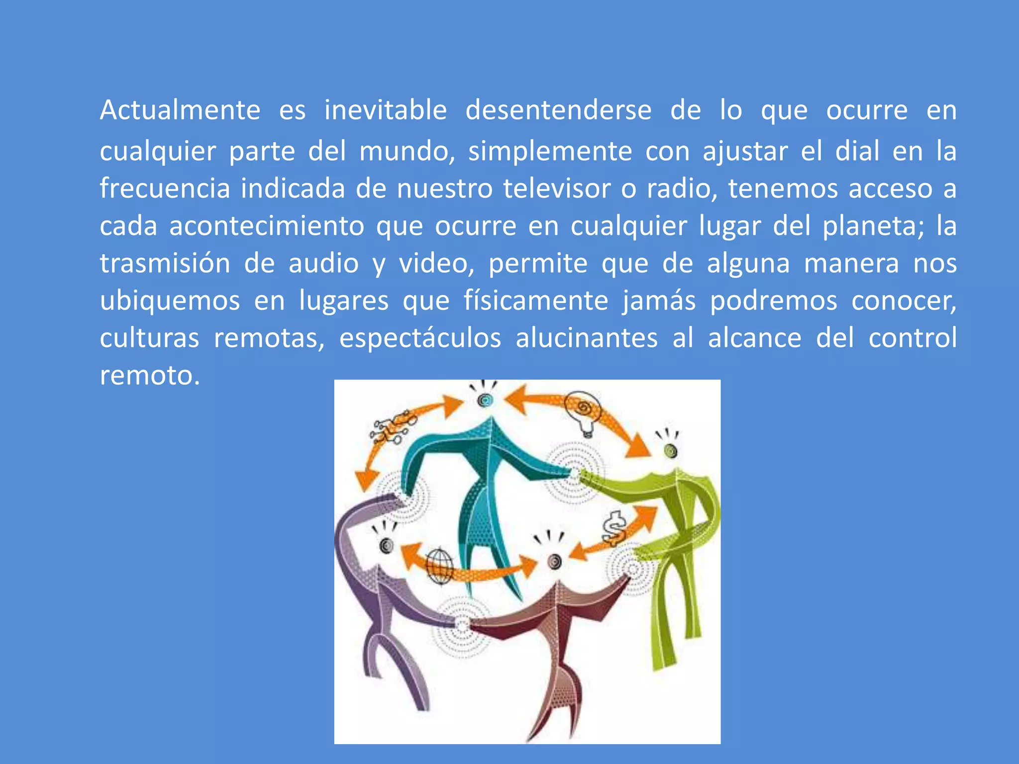 Actualmente es inevitable desentenderse de lo que ocurre en
cualquier parte del mundo, simplemente con ajustar el dial en la
frecuencia indicada de nuestro televisor o radio, tenemos acceso a
cada acontecimiento que ocurre en cualquier lugar del planeta; la
trasmisión de audio y video, permite que de alguna manera nos
ubiquemos en lugares que físicamente jamás podremos conocer,
culturas remotas, espectáculos alucinantes al alcance del control
remoto.
 