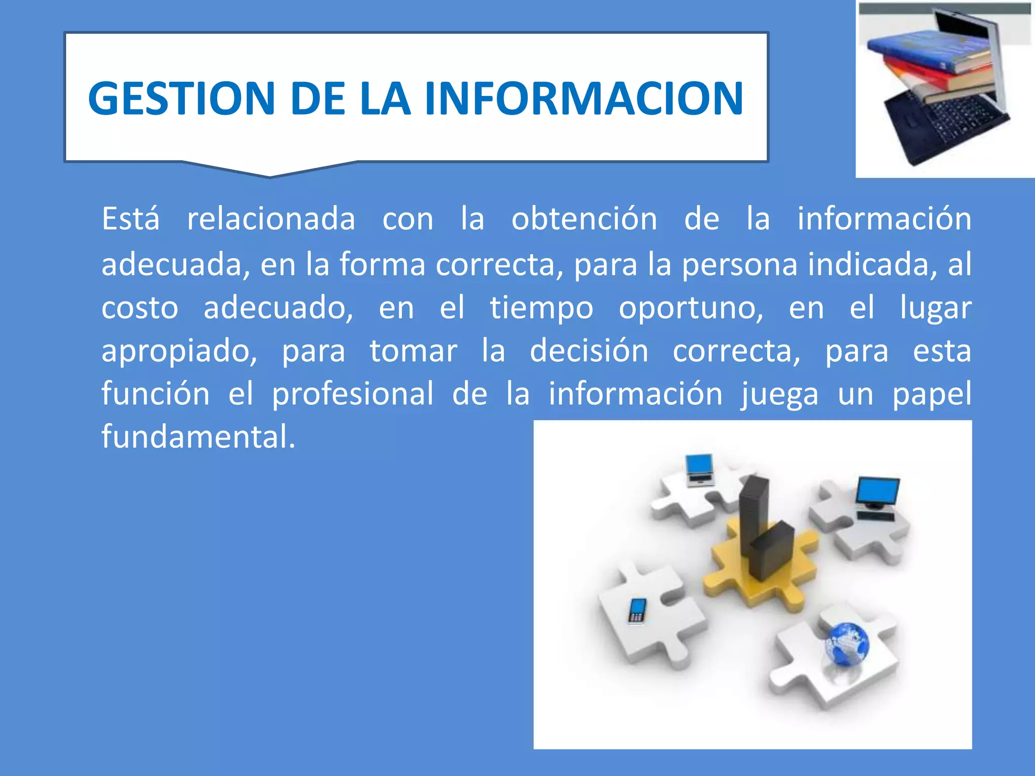 GESTION DE LA INFORMACION

Está relacionada con la obtención de la información
adecuada, en la forma correcta, para la persona indicada, al
costo adecuado, en el tiempo oportuno, en el lugar
apropiado, para tomar la decisión correcta, para esta
función el profesional de la información juega un papel
fundamental.
 