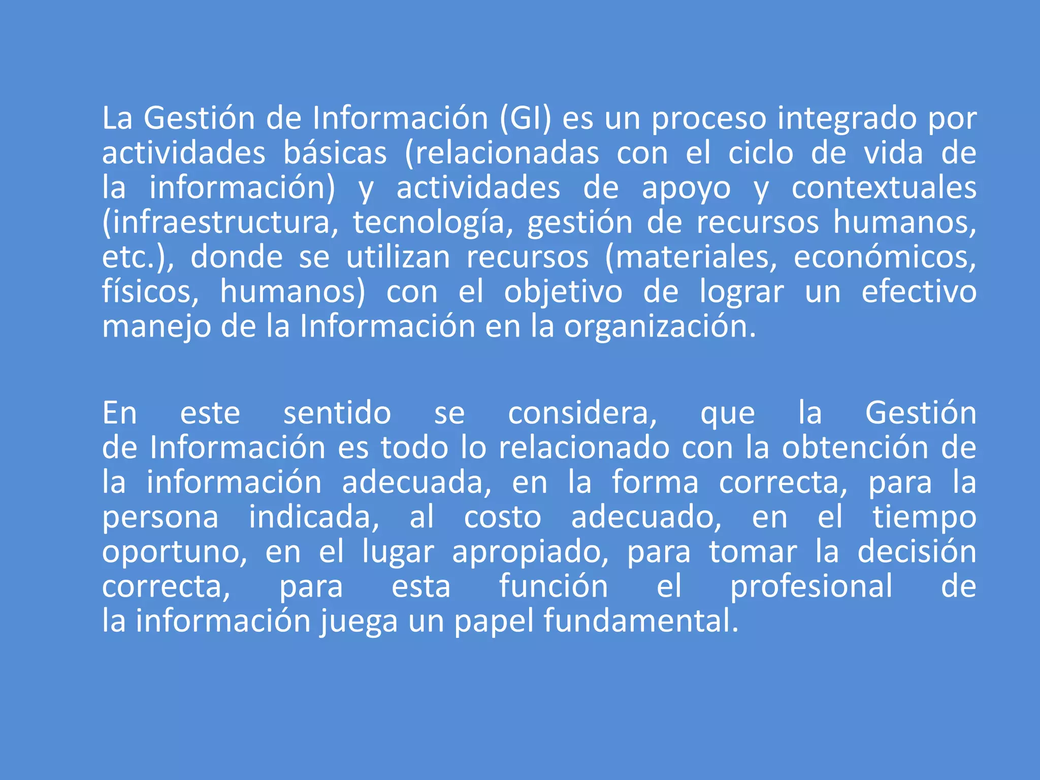 La Gestión de Información (GI) es un proceso integrado por
actividades básicas (relacionadas con el ciclo de vida de
la información) y actividades de apoyo y contextuales
(infraestructura, tecnología, gestión de recursos humanos,
etc.), donde se utilizan recursos (materiales, económicos,
físicos, humanos) con el objetivo de lograr un efectivo
manejo de la Información en la organización.

En este sentido se considera, que la Gestión
de Información es todo lo relacionado con la obtención de
la información adecuada, en la forma correcta, para la
persona indicada, al costo adecuado, en el tiempo
oportuno, en el lugar apropiado, para tomar la decisión
correcta, para esta función el profesional de
la información juega un papel fundamental.
 