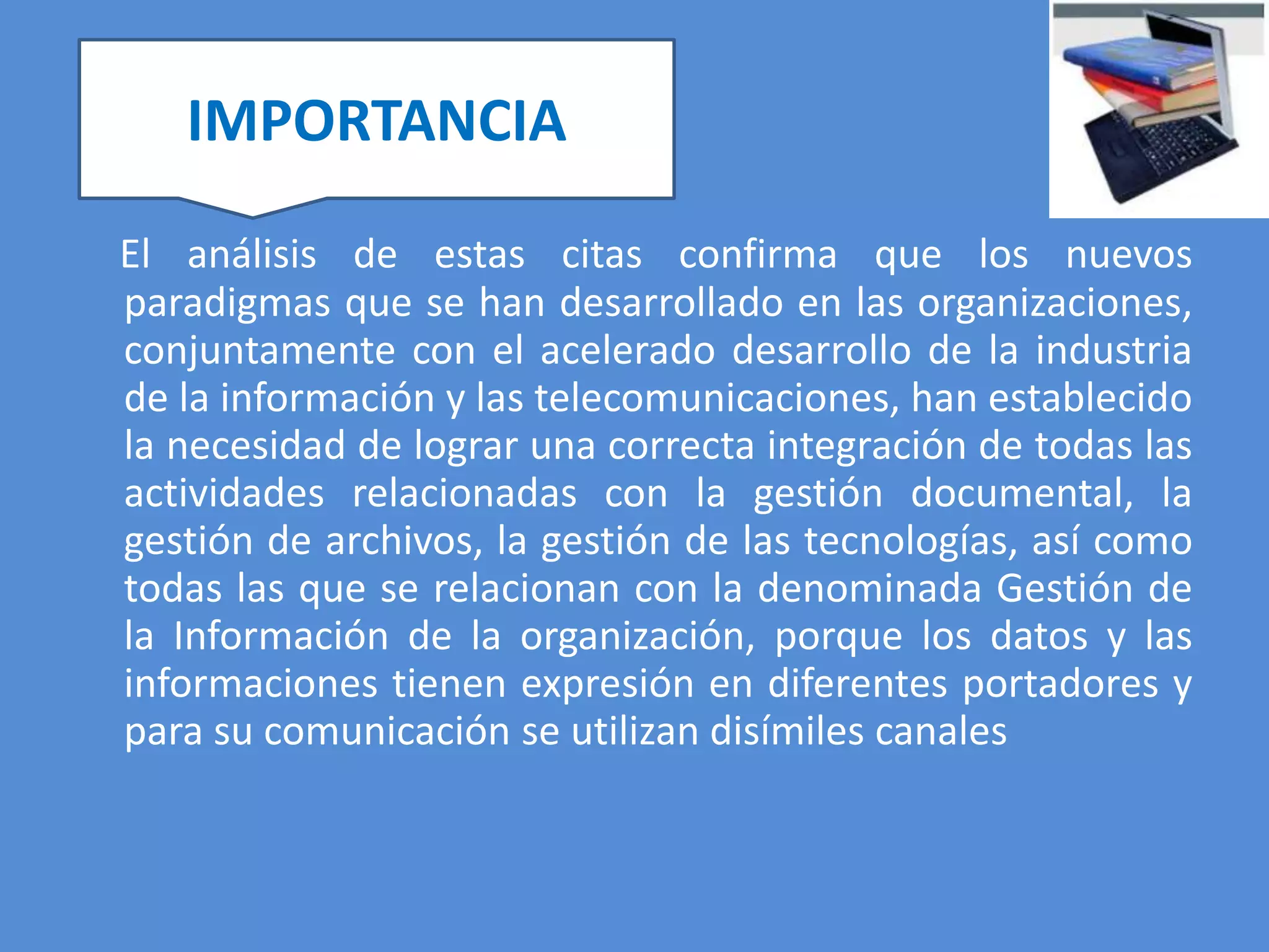 IMPORTANCIA

El análisis de estas citas confirma que los nuevos
paradigmas que se han desarrollado en las organizaciones,
conjuntamente con el acelerado desarrollo de la industria
de la información y las telecomunicaciones, han establecido
la necesidad de lograr una correcta integración de todas las
actividades relacionadas con la gestión documental, la
gestión de archivos, la gestión de las tecnologías, así como
todas las que se relacionan con la denominada Gestión de
la Información de la organización, porque los datos y las
informaciones tienen expresión en diferentes portadores y
para su comunicación se utilizan disímiles canales
 