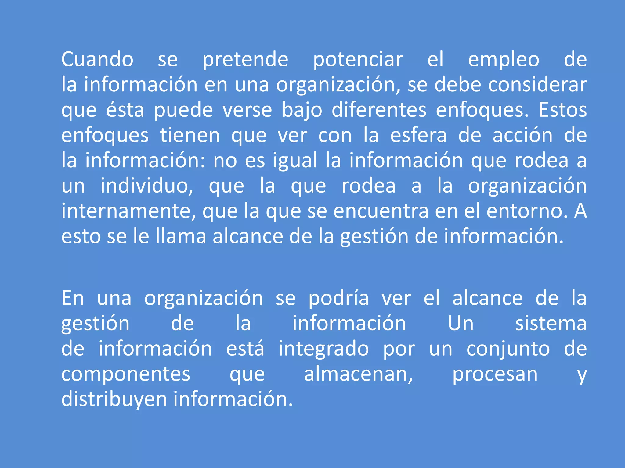 Cuando se pretende potenciar el empleo de
la información en una organización, se debe considerar
que ésta puede verse bajo diferentes enfoques. Estos
enfoques tienen que ver con la esfera de acción de
la información: no es igual la información que rodea a
un individuo, que la que rodea a la organización
internamente, que la que se encuentra en el entorno. A
esto se le llama alcance de la gestión de información.

En una organización se podría ver el alcance de la
gestión     de    la    información  Un    sistema
de información está integrado por un conjunto de
componentes       que     almacenan, procesan    y
distribuyen información.
 