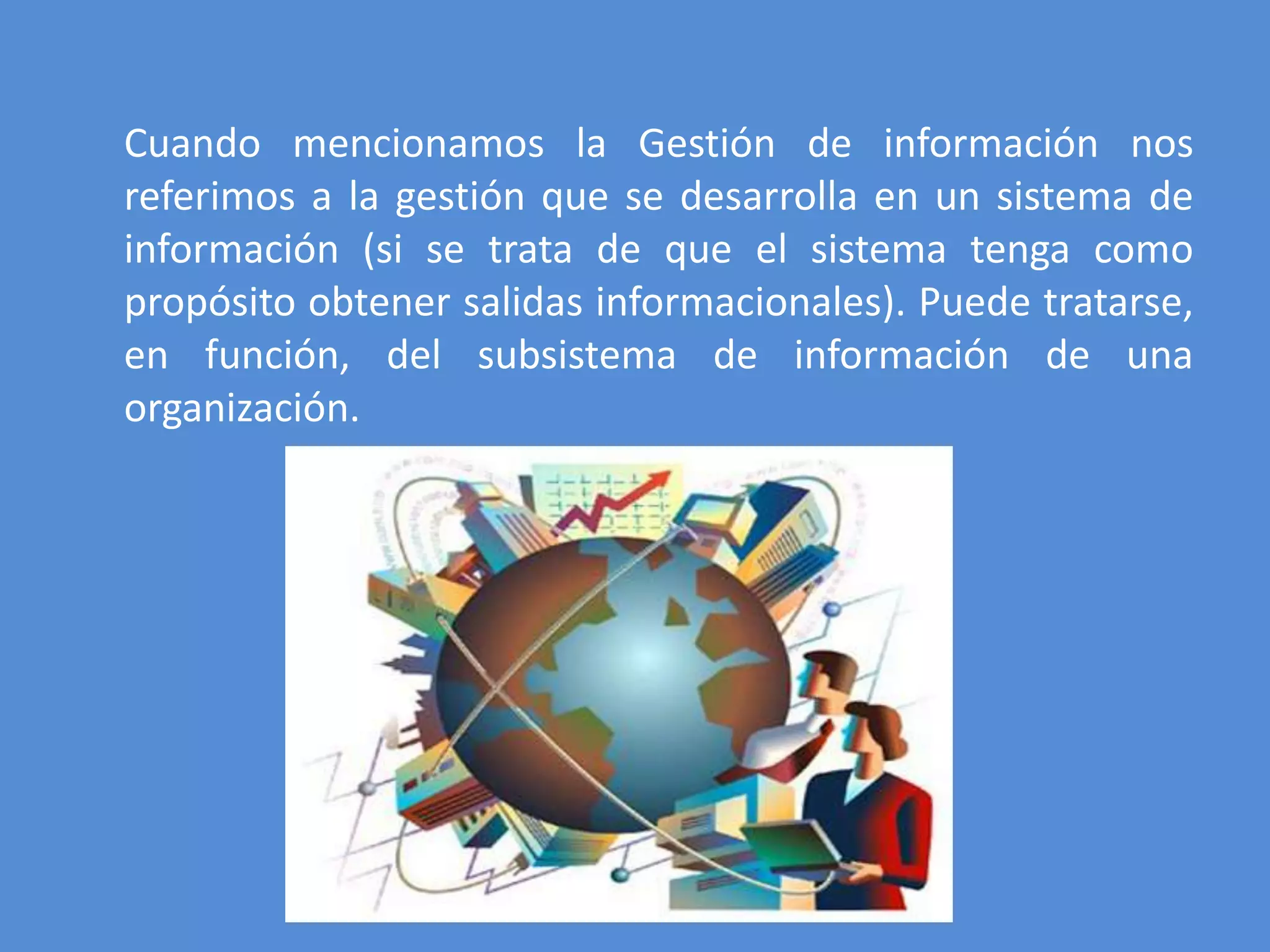 Cuando mencionamos la Gestión de información nos
referimos a la gestión que se desarrolla en un sistema de
información (si se trata de que el sistema tenga como
propósito obtener salidas informacionales). Puede tratarse,
en función, del subsistema de información de una
organización.
 