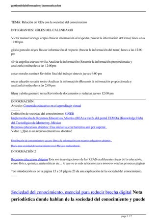 gestiondelainformacionylacomunicacion 
TEMA: Relación de REA con la sociedad del conocimiento 
INTEGRANTES: ROLES DEL CALENDARIO 
Victor manuel arteaga corpus Buscar información al respecto (buscar la información del tema) lunes a las 
12:00 pm 
gloria gonzales reyes Buscar información al respecto (buscar la información del tema) lunes a las 12:00 
pm 
silvia angelica cuevas revilla Analizar la información (Resumir la información proporcionada y 
analizarla) miércoles a las 12:00pm 
cesar morales ramirez Revisión final del trabajo síntesis jueves 6:00 pm 
oscar eduardo sustaita rostro Analizar la información (Resumir la información proporcionada y 
analizarla) miércoles a las 2:00 pm 
lileny yaloha guerrero serna Revisión de documentos y redactar jueves 12:00 pm 
INFORMACIÓN: 
Artículo: Contenido educativo en el aprendizaje virtual 
Definición de Recursos educativos abiertos: UNESCO 
Definición de sociedad del conocimiento: SINED 
Implementación de Recursos Educativos Abiertos (REA) a través del portal TEMOA (Knowledge Hub) 
del Tecnológico de Monterrey, México 
Recursos educativos abiertos: Una iniciativa con barrerras aún por superar. 
Video : ¿Que es un recurso educativos abiertos? 
Distribución de conocimiento y acceso libre a la información con recursos educativos abiertos . 
Hacia una sociedad del conocimiento en el México multicultural. 
INFORMACIÓN 2 
Recursos educativos abiertos Esta son investigaciones de las REAS en diferentes áreas de la educación, 
como física, química, matemáticas etc... lo que se es más relevante para nosotros son las primeras páginas 
*de introducción es de la página 15 a 33 página 23 da una explicación de la sociedad del conocimiento. 
la pagina 35 a 37 son sus referencias. 
Sociedad del conocimiento, esencial para reducir brecha digital Nota 
periodística donde hablan de la sociedad del conocimiento y puede 
page 1 / 7 
 