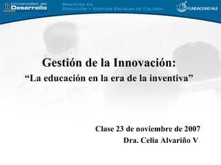 Gesti ón de la Innovación:  “La educación en la era de la inventiva”   Clase 23 de noviembre  de 2007 Dra. Celia Alvariño V . 