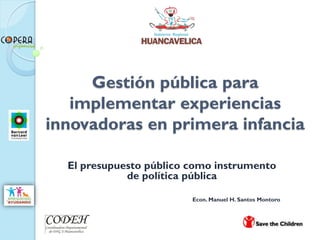Gestión pública para
   implementar experiencias
innovadoras en primera infancia

  El presupuesto público como instrumento
             de política pública

                         Econ. Manuel H. Santos Montoro
 