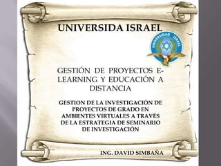 UNIVERSIDA ISRAEL GESTIÓN DE PROYECTOS E-LEARNING Y EDUCACIÓN A DISTANCIA GESTION DE LA INVESTIGACIÓN DE PROYECTOS DE GRADO EN AMBIENTES VIRTUALES A TRAVÉS DE LA ESTRATEGIA DE SEMINARIO DE INVESTIGACIÓN ING. DAVID SIMBAÑA 