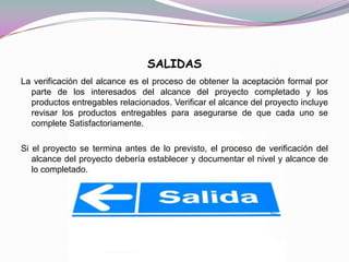 SALIDAS
La verificación del alcance es el proceso de obtener la aceptación formal por
  parte de los interesados del alcance del proyecto completado y los
  productos entregables relacionados. Verificar el alcance del proyecto incluye
  revisar los productos entregables para asegurarse de que cada uno se
  complete Satisfactoriamente.

Si el proyecto se termina antes de lo previsto, el proceso de verificación del
   alcance del proyecto debería establecer y documentar el nivel y alcance de
   lo completado.
 