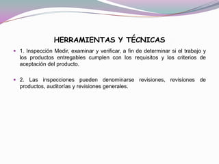 HERRAMIENTAS Y TÉCNICAS
 1. Inspección Medir, examinar y verificar, a fin de determinar si el trabajo y
  los productos entregables cumplen con los requisitos y los criterios de
  aceptación del producto.

 2. Las inspecciones pueden denominarse revisiones, revisiones de
  productos, auditorías y revisiones generales.
 