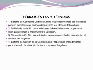 HERRAMIENTAS Y TÉCNICAS
 1. Sistema de Control de Cambios Define los procedimientos por los cuales
 pueden modificarse el alcance del proyecto y el alcance del producto.
 2. Análisis de Variación Las mediciones del rendimiento del proyecto se
 usan para evaluar la magnitud de la variación.
 3. Re planificación Con las solicitudes de cambio aprobadas que afecten al
 alcance del proyecto
 4. Sistema de Gestión de la Configuración Proporciona procedimientos
 para el estado de situación de los productos entregables
 