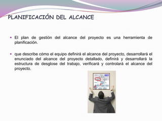PLANIFICACIÓN DEL ALCANCE


 El plan de gestión del alcance del proyecto es una herramienta de
  planificación.

 que describe cómo el equipo definirá el alcance del proyecto, desarrollará el
  enunciado del alcance del proyecto detallado, definirá y desarrollará la
  estructura de desglose del trabajo, verificará y controlará el alcance del
  proyecto.
 