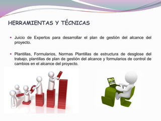 HERRAMIENTAS Y TÉCNICAS

 Juicio de Expertos para desarrollar el plan de gestión del alcance del
  proyecto.

 Plantillas, Formularios, Normas Plantillas de estructura de desglose del
  trabajo, plantillas de plan de gestión del alcance y formularios de control de
  cambios en el alcance del proyecto.
 