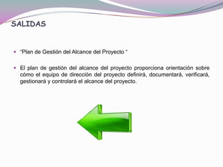 SALIDAS


 “Plan de Gestión del Alcance del Proyecto “


 El plan de gestión del alcance del proyecto proporciona orientación sobre
  cómo el equipo de dirección del proyecto definirá, documentará, verificará,
  gestionará y controlará el alcance del proyecto.
 