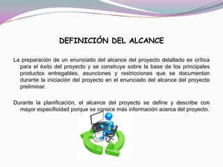 DEFINICIÓN DEL ALCANCE

La preparación de un enunciado del alcance del proyecto detallado es crítica
  para el éxito del proyecto y se construye sobre la base de los principales
  productos entregables, asunciones y restricciones que se documentan
  durante la iniciación del proyecto en el enunciado del alcance del proyecto
  preliminar.

Durante la planificación, el alcance del proyecto se define y describe con
  mayor especificidad porque se conoce más información acerca del proyecto.
 