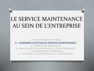 LE SERVICE MAINTENANCE
AU SEIN DE L’ENTREPRISE
I – SITUATION DANS L’ENTREPRISE :
II – DOMAINES D’ACTION DU SERVICE MAINTENANCE :
III – ENTRETIEN ET MAINTENANCE :
IV – IMPORTANCE DE LA MAINTENANCE ET TYPES D’ENTREPRISE :
V – LE RESPONSABLE MAINTENANCE :
VI – FONCTIONS ET TACHES ASSOCIEES A LA MAINTENANCE :
 