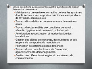  Variété des actions qui constituent souvent le quotidien de la mission
d’un service maintenance :
Maintenance préventive et corrective de tous les systèmes
dont le service a la charge ainsi que toutes les opérations
de révisions, contrôles, etc.
Travaux d’installation et de mise en route de matériels
neufs
Travaux directement liés aux conditions de travail :
sécurité, hygiène, environnement, pollution, etc.
Amélioration, reconstruction et modernisation des
installations
Gestion des pièces de rechange, des outillages et des
moyens de transport et de manutention
Fabrication de certaines pièces détachées
Travaux divers dans les locaux de l’entreprise,
agrandissements, déménagements
Gestion des différentes énergies et des réseaux de
communication
 