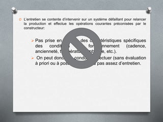 O L’entretien se contente d’intervenir sur un système défaillant pour relancer
la production et effectue les opérations courantes préconisées par le
constructeur:
 Pas prise en compte des caractéristiques spécifiques
des conditions de fonctionnement (cadence,
ancienneté, température ambiante, etc.).
 On peut donc être conduit à effectuer (sans évaluation
à priori ou à posteriori) trop ou pas assez d’entretien.
 