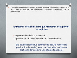  L’entretien se contente d’intervenir sur un système défaillant pour relancer la
production et effectue les opérations courantes préconisées par le
constructeur:
Entretenir, c’est subir alors que maintenir, c’est prévoir
et anticiper
- augmentation de la productivité
- optimisation de la disponibilité de l’outil de travail
Elle est donc reconnue comme une activité nécessaire
(génératrice de profits) alors que l’entretien traditionnel
était considéré comme une charge financière.
 